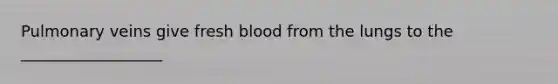 Pulmonary veins give fresh blood from the lungs to the __________________