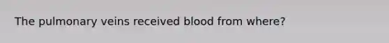 The pulmonary veins received blood from where?