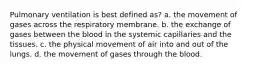 Pulmonary ventilation is best defined as? a. the movement of gases across the respiratory membrane. b. the exchange of gases between the blood in the systemic capillaries and the tissues. c. the physical movement of air into and out of the lungs. d. the movement of gases through the blood.