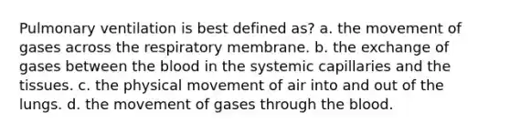 Pulmonary ventilation is best defined as? a. the movement of gases across the respiratory membrane. b. the exchange of gases between the blood in the systemic capillaries and the tissues. c. the physical movement of air into and out of the lungs. d. the movement of gases through the blood.