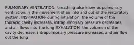 PULMONARY VENTILATION- breathing also know as pulmonary ventilation. Is the movement of air into and out of the respiratory system. INSPIRATION- during inhalation, the volume of the thoracic cavity increases, intrapulmonary pressure decreases, and air flows into the lung EXHALATION- the volumen of the cavity decrease, intrapulmonary pressure increases, and air flow out the lung