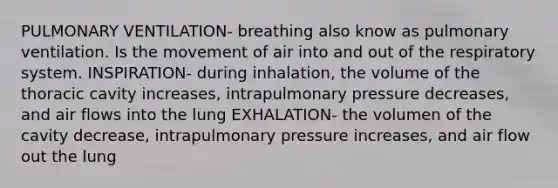 PULMONARY VENTILATION- breathing also know as pulmonary ventilation. Is the movement of air into and out of the respiratory system. INSPIRATION- during inhalation, the volume of the thoracic cavity increases, intrapulmonary pressure decreases, and air flows into the lung EXHALATION- the volumen of the cavity decrease, intrapulmonary pressure increases, and air flow out the lung