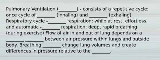 Pulmonary Ventilation (________) - consists of a repetitive cycle: once cycle of ________ (inhaling) and ________ (exhaling) Respiratory cycle -________ respiration: while at rest, effortless, and automatic -________ respiration: deep, rapid breathing (during exercise) Flow of air in and out of lung depends on a ________ ________ between air pressure within lungs and outside body. Breathing ________ change lung volumes and create differences in pressure relative to the ________.