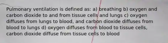 Pulmonary ventilation is defined as: a) breathing b) oxygen and carbon dioxide to and from tissue cells and lungs c) oxygen diffuses from lungs to blood, and carbon dioxide diffuses from blood to lungs d) oxygen diffuses from blood to tissue cells, carbon dioxide diffuse from tissue cells to blood