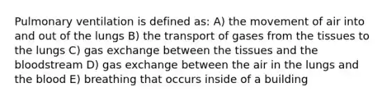 Pulmonary ventilation is defined as: A) the movement of air into and out of the lungs B) the transport of gases from the tissues to the lungs C) gas exchange between the tissues and the bloodstream D) gas exchange between the air in the lungs and the blood E) breathing that occurs inside of a building