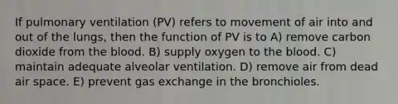 If pulmonary ventilation (PV) refers to movement of air into and out of the lungs, then the function of PV is to A) remove carbon dioxide from the blood. B) supply oxygen to the blood. C) maintain adequate alveolar ventilation. D) remove air from dead air space. E) prevent gas exchange in the bronchioles.