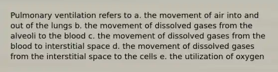 Pulmonary ventilation refers to a. the movement of air into and out of the lungs b. the movement of dissolved gases from the alveoli to the blood c. the movement of dissolved gases from the blood to interstitial space d. the movement of dissolved gases from the interstitial space to the cells e. the utilization of oxygen