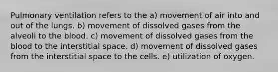 Pulmonary ventilation refers to the a) movement of air into and out of the lungs. b) movement of dissolved gases from the alveoli to the blood. c) movement of dissolved gases from the blood to the interstitial space. d) movement of dissolved gases from the interstitial space to the cells. e) utilization of oxygen.