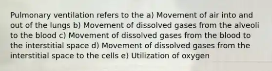 Pulmonary ventilation refers to the a) Movement of air into and out of the lungs b) Movement of dissolved gases from the alveoli to the blood c) Movement of dissolved gases from the blood to the interstitial space d) Movement of dissolved gases from the interstitial space to the cells e) Utilization of oxygen