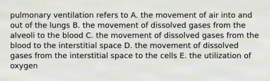 pulmonary ventilation refers to A. the movement of air into and out of the lungs B. the movement of dissolved gases from the alveoli to the blood C. the movement of dissolved gases from the blood to the interstitial space D. the movement of dissolved gases from the interstitial space to the cells E. the utilization of oxygen