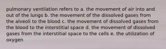 pulmonary ventilation refers to a. the movement of air into and out of the lungs b. the movement of the dissolved gases from the alveoli to <a href='https://www.questionai.com/knowledge/k7oXMfj7lk-the-blood' class='anchor-knowledge'>the blood</a> c. the movement of dissolved gases from the blood to the interstitial space d. the movement of dissolved gases from the interstitial space to the cells e. the utilization of oxygen