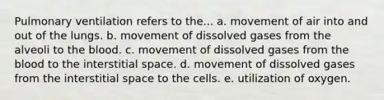 Pulmonary ventilation refers to the... a. movement of air into and out of the lungs. b. movement of dissolved gases from the alveoli to the blood. c. movement of dissolved gases from the blood to the interstitial space. d. movement of dissolved gases from the interstitial space to the cells. e. utilization of oxygen.