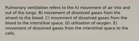 Pulmonary ventilation refers to the A) movement of air into and out of the lungs. B) movement of dissolved gases from the alveoli to the blood. C) movement of dissolved gases from the blood to the interstitial space. D) utilization of oxygen. E) movement of dissolved gases from the interstitial space to the cells.