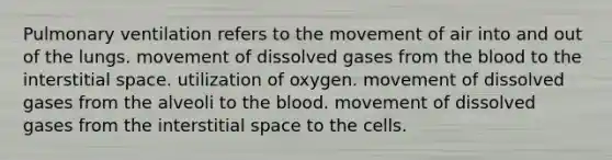 Pulmonary ventilation refers to the movement of air into and out of the lungs. movement of dissolved gases from the blood to the interstitial space. utilization of oxygen. movement of dissolved gases from the alveoli to the blood. movement of dissolved gases from the interstitial space to the cells.