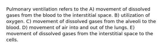 Pulmonary ventilation refers to the A) movement of dissolved gases from the blood to the interstitial space. B) utilization of oxygen. C) movement of dissolved gases from the alveoli to the blood. D) movement of air into and out of the lungs. E) movement of dissolved gases from the interstitial space to the cells.