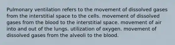 Pulmonary ventilation refers to the movement of dissolved gases from the interstitial space to the cells. movement of dissolved gases from the blood to the interstitial space. movement of air into and out of the lungs. utilization of oxygen. movement of dissolved gases from the alveoli to the blood.