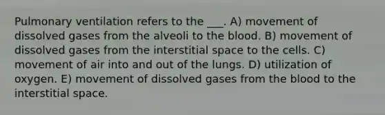 Pulmonary ventilation refers to the ___. A) movement of dissolved gases from the alveoli to the blood. B) movement of dissolved gases from the interstitial space to the cells. C) movement of air into and out of the lungs. D) utilization of oxygen. E) movement of dissolved gases from the blood to the interstitial space.