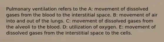 Pulmonary ventilation refers to the A: movement of dissolved gases from the blood to the interstitial space. B: movement of air into and out of the lungs. C: movement of dissolved gases from the alveoli to the blood. D: utilization of oxygen. E: movement of dissolved gases from the interstitial space to the cells.