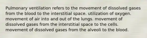 Pulmonary ventilation refers to the movement of dissolved gases from the blood to the interstitial space. utilization of oxygen. movement of air into and out of the lungs. movement of dissolved gases from the interstitial space to the cells. movement of dissolved gases from the alveoli to the blood.