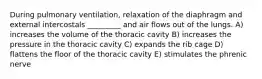 During pulmonary ventilation, relaxation of the diaphragm and external intercostals _________ and air flows out of the lungs. A) increases the volume of the thoracic cavity B) increases the pressure in the thoracic cavity C) expands the rib cage D) flattens the floor of the thoracic cavity E) stimulates the phrenic nerve