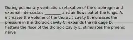 During pulmonary ventilation, relaxation of the diaphragm and external intercostals _________ and air flows out of the lungs. A. increases the volume of the thoracic cavity B. increases the pressure in the thoracic cavity C. expands the rib cage D. flattens the floor of the thoracic cavity E. stimulates the phrenic nerve