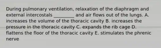 During pulmonary ventilation, relaxation of the diaphragm and external intercostals _________ and air flows out of the lungs. A. increases the volume of the thoracic cavity B. increases the pressure in the thoracic cavity C. expands the rib cage D. flattens the floor of the thoracic cavity E. stimulates the phrenic nerve