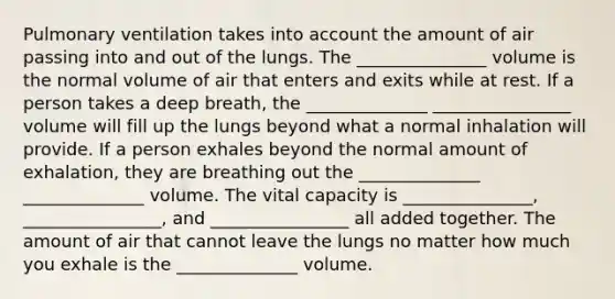 Pulmonary ventilation takes into account the amount of air passing into and out of the lungs. The _______________ volume is the normal volume of air that enters and exits while at rest. If a person takes a deep breath, the ______________ ________________ volume will fill up the lungs beyond what a normal inhalation will provide. If a person exhales beyond the normal amount of exhalation, they are breathing out the ______________ ______________ volume. The vital capacity is _______________, ________________, and ________________ all added together. The amount of air that cannot leave the lungs no matter how much you exhale is the ______________ volume.