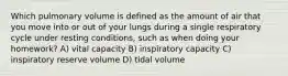 Which pulmonary volume is defined as the amount of air that you move into or out of your lungs during a single respiratory cycle under resting conditions, such as when doing your homework? A) vital capacity B) inspiratory capacity C) inspiratory reserve volume D) tidal volume