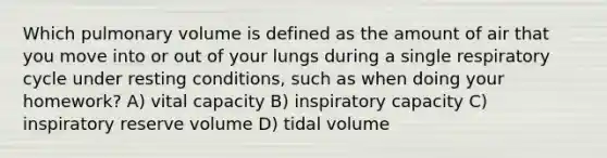 Which pulmonary volume is defined as the amount of air that you move into or out of your lungs during a single respiratory cycle under resting conditions, such as when doing your homework? A) vital capacity B) inspiratory capacity C) inspiratory reserve volume D) tidal volume