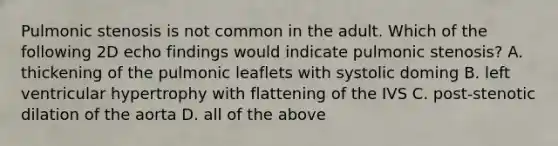 Pulmonic stenosis is not common in the adult. Which of the following 2D echo findings would indicate pulmonic stenosis? A. thickening of the pulmonic leaflets with systolic doming B. left ventricular hypertrophy with flattening of the IVS C. post-stenotic dilation of the aorta D. all of the above