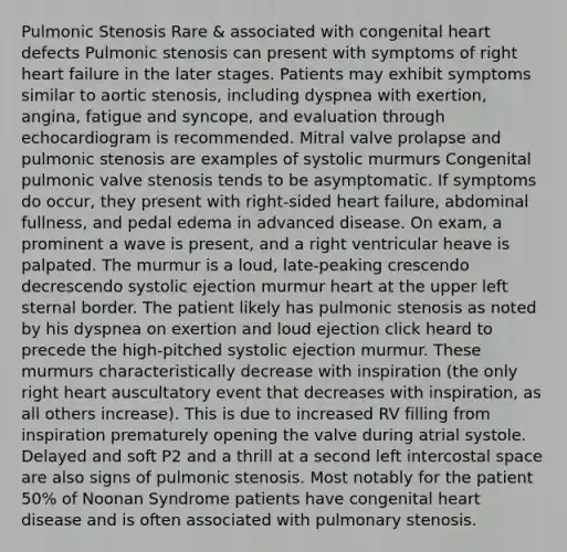 Pulmonic Stenosis Rare & associated with congenital heart defects Pulmonic stenosis can present with symptoms of right heart failure in the later stages. Patients may exhibit symptoms similar to aortic stenosis, including dyspnea with exertion, angina, fatigue and syncope, and evaluation through echocardiogram is recommended. Mitral valve prolapse and pulmonic stenosis are examples of systolic murmurs Congenital pulmonic valve stenosis tends to be asymptomatic. If symptoms do occur, they present with right-sided heart failure, abdominal fullness, and pedal edema in advanced disease. On exam, a prominent a wave is present, and a right ventricular heave is palpated. The murmur is a loud, late-peaking crescendo decrescendo systolic ejection murmur heart at the upper left sternal border. The patient likely has pulmonic stenosis as noted by his dyspnea on exertion and loud ejection click heard to precede the high-pitched systolic ejection murmur. These murmurs characteristically decrease with inspiration (the only right heart auscultatory event that decreases with inspiration, as all others increase). This is due to increased RV filling from inspiration prematurely opening the valve during atrial systole. Delayed and soft P2 and a thrill at a second left intercostal space are also signs of pulmonic stenosis. Most notably for the patient 50% of Noonan Syndrome patients have congenital heart disease and is often associated with pulmonary stenosis.