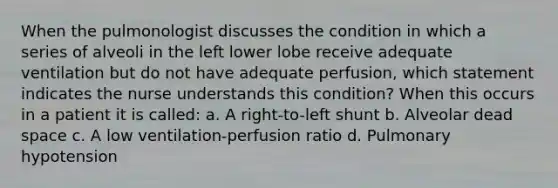 When the pulmonologist discusses the condition in which a series of alveoli in the left lower lobe receive adequate ventilation but do not have adequate perfusion, which statement indicates the nurse understands this condition? When this occurs in a patient it is called: a. A right-to-left shunt b. Alveolar dead space c. A low ventilation-perfusion ratio d. Pulmonary hypotension