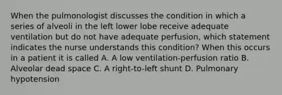 When the pulmonologist discusses the condition in which a series of alveoli in the left lower lobe receive adequate ventilation but do not have adequate perfusion, which statement indicates the nurse understands this condition? When this occurs in a patient it is called A. A low ventilation-perfusion ratio B. Alveolar dead space C. A right-to-left shunt D. Pulmonary hypotension