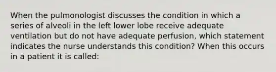 When the pulmonologist discusses the condition in which a series of alveoli in the left lower lobe receive adequate ventilation but do not have adequate perfusion, which statement indicates the nurse understands this condition? When this occurs in a patient it is called: