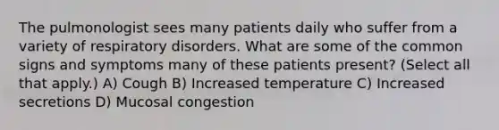 The pulmonologist sees many patients daily who suffer from a variety of respiratory disorders. What are some of the common signs and symptoms many of these patients present? (Select all that apply.) A) Cough B) Increased temperature C) Increased secretions D) Mucosal congestion