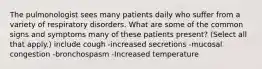 The pulmonologist sees many patients daily who suffer from a variety of respiratory disorders. What are some of the common signs and symptoms many of these patients present? (Select all that apply.) include cough -increased secretions -mucosal congestion -bronchospasm -Increased temperature