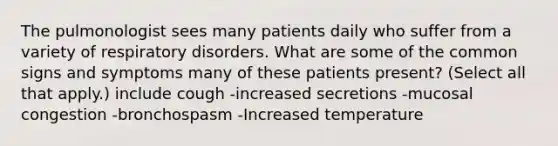 The pulmonologist sees many patients daily who suffer from a variety of respiratory disorders. What are some of the common signs and symptoms many of these patients present? (Select all that apply.) include cough -increased secretions -mucosal congestion -bronchospasm -Increased temperature