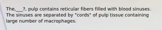 The,___?, pulp contains reticular fibers filled with blood sinuses. The sinuses are separated by "cords" of pulp tissue containing large number of macrophages.