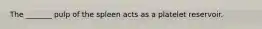 The _______ pulp of the spleen acts as a platelet reservoir.