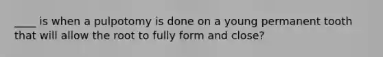 ____ is when a pulpotomy is done on a young permanent tooth that will allow the root to fully form and close?