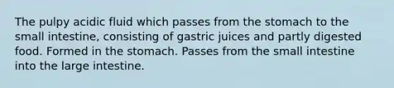 The pulpy acidic fluid which passes from <a href='https://www.questionai.com/knowledge/kLccSGjkt8-the-stomach' class='anchor-knowledge'>the stomach</a> to <a href='https://www.questionai.com/knowledge/kt623fh5xn-the-small-intestine' class='anchor-knowledge'>the small intestine</a>, consisting of gastric juices and partly digested food. Formed in the stomach. Passes from the small intestine into the <a href='https://www.questionai.com/knowledge/kGQjby07OK-large-intestine' class='anchor-knowledge'>large intestine</a>.