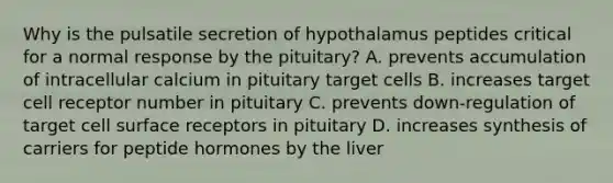 Why is the pulsatile secretion of hypothalamus peptides critical for a normal response by the pituitary? A. prevents accumulation of intracellular calcium in pituitary target cells B. increases target cell receptor number in pituitary C. prevents down-regulation of target cell surface receptors in pituitary D. increases synthesis of carriers for peptide hormones by the liver