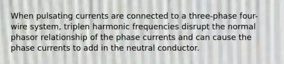 When pulsating currents are connected to a three-phase four-wire system, triplen harmonic frequencies disrupt the normal phasor relationship of the phase currents and can cause the phase currents to add in the neutral conductor.