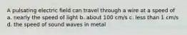 A pulsating electric field can travel through a wire at a speed of a. nearly the speed of light b. about 100 cm/s c. less than 1 cm/s d. the speed of sound waves in metal