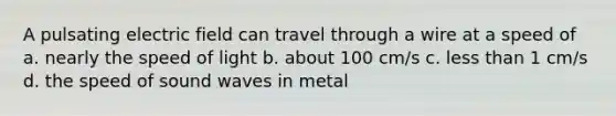 A pulsating electric field can travel through a wire at a speed of a. nearly the speed of light b. about 100 cm/s c. less than 1 cm/s d. the speed of sound waves in metal