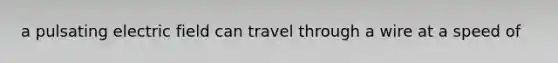 a pulsating electric field can travel through a wire at a speed of