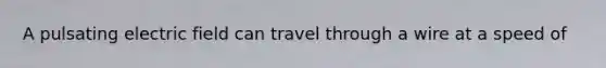 A pulsating electric field can travel through a wire at a speed of