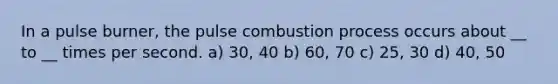 In a pulse burner, the pulse combustion process occurs about __ to __ times per second. a) 30, 40 b) 60, 70 c) 25, 30 d) 40, 50