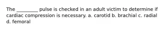 The _________ pulse is checked in an adult victim to determine if cardiac compression is necessary. a. carotid b. brachial c. radial d. femoral