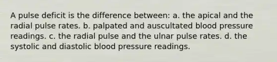 A pulse deficit is the difference between: a. the apical and the radial pulse rates. b. palpated and auscultated blood pressure readings. c. the radial pulse and the ulnar pulse rates. d. the systolic and diastolic blood pressure readings.